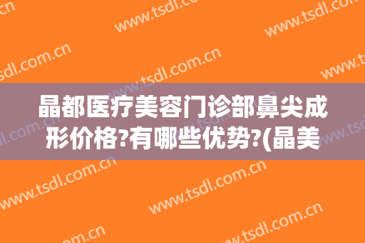 晶都医疗美容门诊部鼻尖成形价格?有哪些优势?(晶美医疗美容整形医院)
