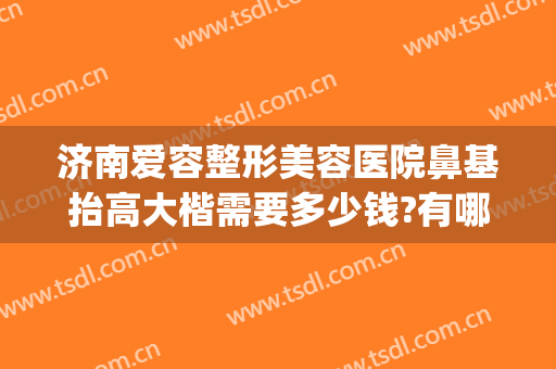 济南爱容整形美容医院鼻基抬高大楷需要多少钱?有哪些优势?(济南鼻部整形哪个专家好)