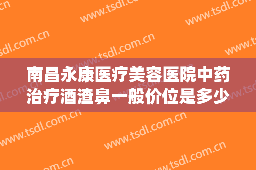 南昌永康医疗美容医院中药治疗酒渣鼻一般价位是多少钱?靠谱吗?(南昌治疗酒糟鼻的医院)