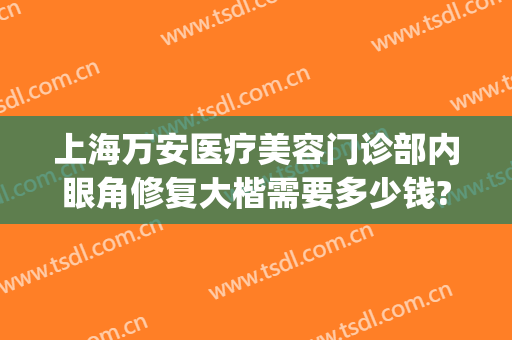 上海万安医疗美容门诊部内眼角修复大楷需要多少钱?贵不贵?(开大眼角修复多少钱)