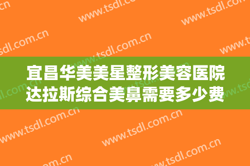 宜昌华美美星整形美容医院达拉斯综合美鼻需要多少费用?可靠吗?(宜昌美莱整形医院)