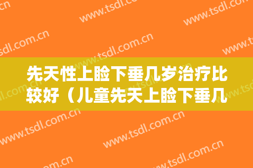 先天性上睑下垂几岁治疗比较好（儿童先天上睑下垂几岁手术好）(小孩先天性上睑下垂哪里手术好)