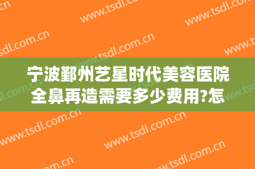 宁波鄞州艺星时代美容医院全鼻再造需要多少费用?怎么样?(宁波艺星医院整形)