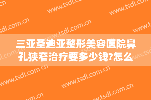 三亚圣迪亚整形美容医院鼻孔狭窄治疗要多少钱?怎么样?(鼻子整形三甲医院)