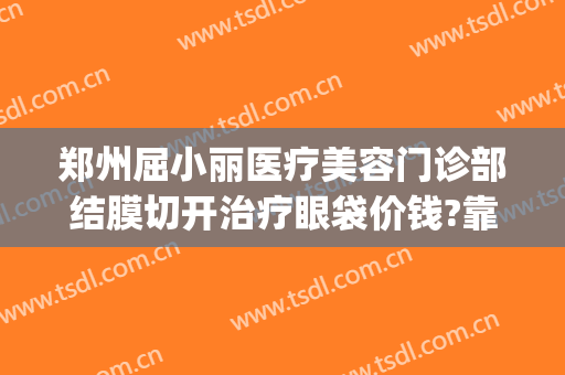 郑州屈小丽医疗美容门诊部结膜切开治疗眼袋价钱?靠谱吗?(郑州不开刀去眼袋柳燕)
