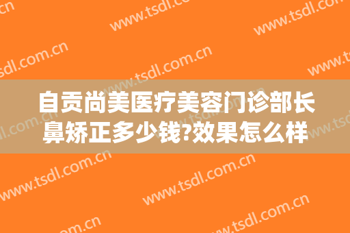自贡尚美医疗美容门诊部长鼻矫正多少钱?效果怎么样?(自贡整形美容医院哪家好)