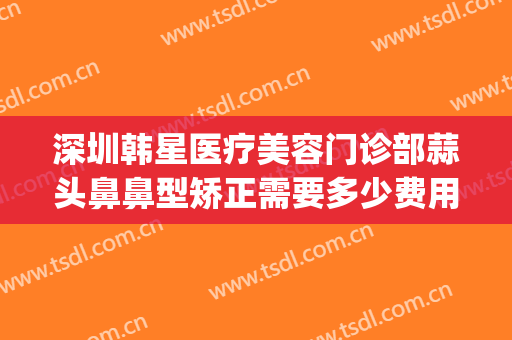 深圳韩星医疗美容门诊部蒜头鼻鼻型矫正需要多少费用?可靠吗?(鼻部整形收费)