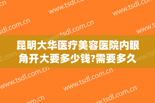 昆明大华医疗美容医院内眼角开大要多少钱?需要多久恢复?(眼角开大手术多少钱)