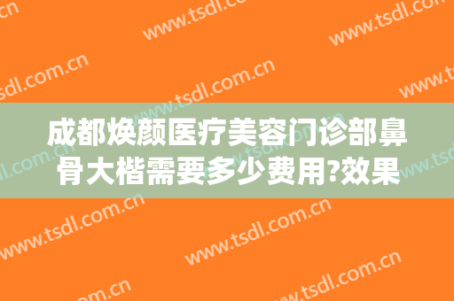 成都焕颜医疗美容门诊部鼻骨大楷需要多少费用?效果怎么样?(成都整容鼻子需要多少钱?)