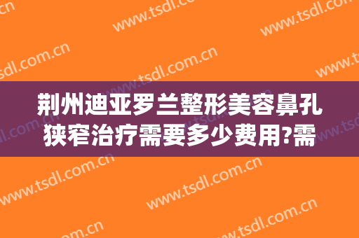 荆州迪亚罗兰整形美容鼻孔狭窄治疗需要多少费用?需要多久恢复?(荆州鼻部整形需要多钱)