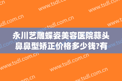 永川艺雕蝶姿美容医院蒜头鼻鼻型矫正价格多少钱?有哪些优势?(永川蝶姿整形医院怎么样)