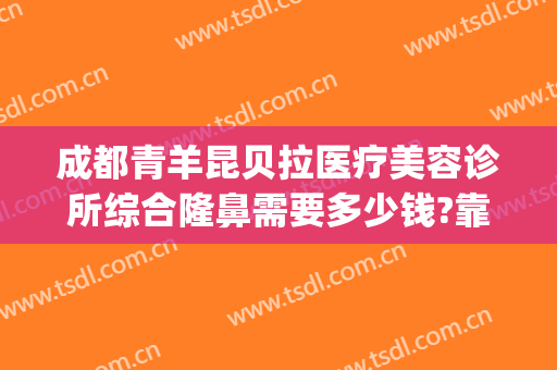 成都青羊昆贝拉医疗美容诊所综合隆鼻需要多少钱?靠谱吗?(成都青羊区整容医院)