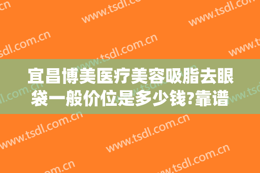 宜昌博美医疗美容吸脂去眼袋一般价位是多少钱?靠谱吗?(宜昌祛眼袋多少钱)