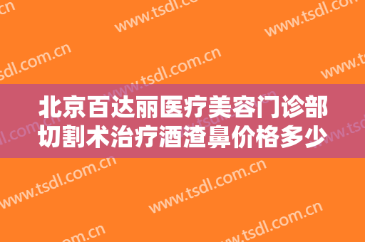 北京百达丽医疗美容门诊部切割术治疗酒渣鼻价格多少钱?效果怎么样?