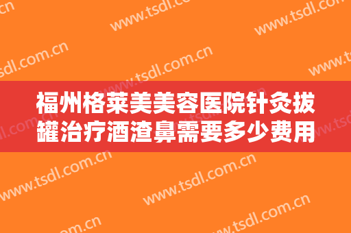 福州格莱美美容医院针灸拔罐治疗酒渣鼻需要多少费用?好不好?