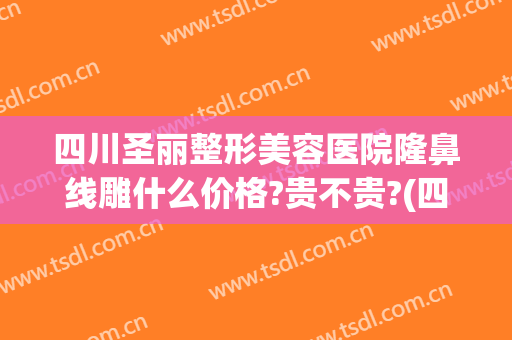 四川圣丽整形美容医院隆鼻线雕什么价格?贵不贵?(四川圣丽整形医院好不好)