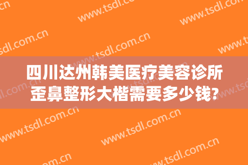 四川达州韩美医疗美容诊所歪鼻整形大楷需要多少钱?怎么样?(达州韩美整形美容医院)
