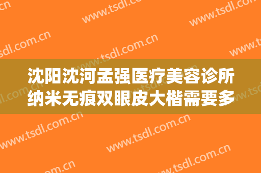 沈阳沈河孟强医疗美容诊所纳米无痕双眼皮大楷需要多少钱?可靠吗?(沈阳眼部整形最好的医院)