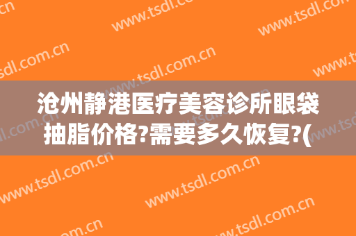 沧州静港医疗美容诊所眼袋抽脂价格?需要多久恢复?(沧州做眼袋哪里好)