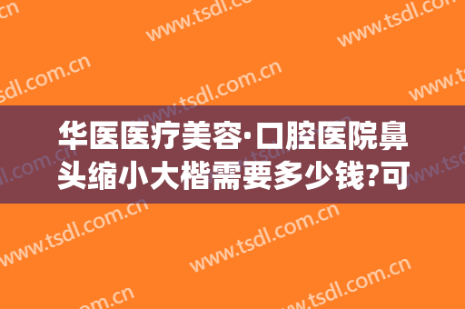 华医医疗美容·口腔医院鼻头缩小大楷需要多少钱?可靠吗?(华西医院整鼻子多少钱)