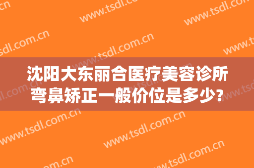 沈阳大东丽合医疗美容诊所弯鼻矫正一般价位是多少?好不好?(大东整形医院)
