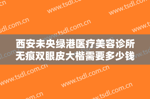 西安未央绿港医疗美容诊所无痕双眼皮大楷需要多少钱?多长时间恢复?