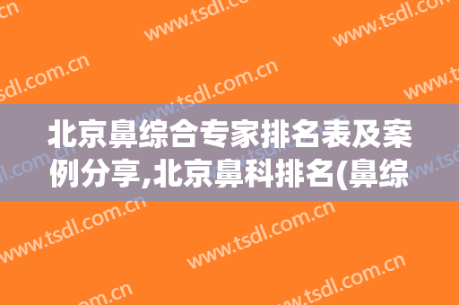 北京鼻综合专家排名表及案例分享,北京鼻科排名(鼻综合 北京)