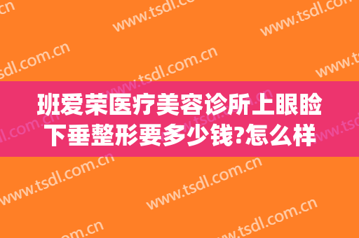 班爱荣医疗美容诊所上眼睑下垂整形要多少钱?怎么样?(眼睑下垂矫正手术多少钱)
