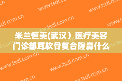米兰恒美(武汉）医疗美容门诊部耳软骨复合隆鼻什么价格?多长时间恢复?