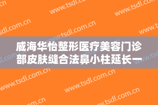 威海华怡整形医疗美容门诊部皮肤缝合法鼻小柱延长一般价位是多少钱?可靠吗?