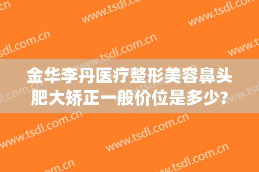 金华李丹医疗整形美容鼻头肥大矫正一般价位是多少?靠谱吗?(金华李丹整形医院口碑)