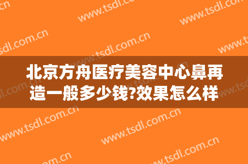 北京方舟医疗美容中心鼻再造一般多少钱?效果怎么样?(北京方舟医疗美容好吗)