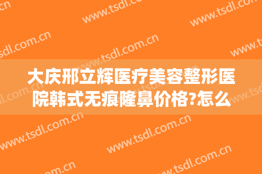 大庆邢立辉医疗美容整形医院韩式无痕隆鼻价格?怎么样?(大庆市医疗整形医院)