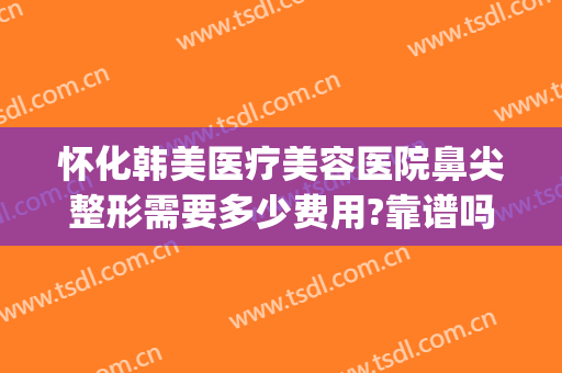 怀化韩美医疗美容医院鼻尖整形需要多少费用?靠谱吗?(医美整鼻子多少钱)