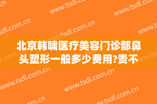 北京韩啸医疗美容门诊部鼻头塑形一般多少费用?贵不贵?(北京韩啸医疗美容医院官网)