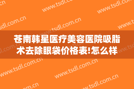 苍南韩星医疗美容医院吸脂术去除眼袋价格表!怎么样?(眼部吸脂整形)