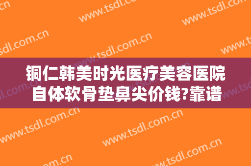 铜仁韩美时光医疗美容医院自体软骨垫鼻尖价钱?靠谱吗?