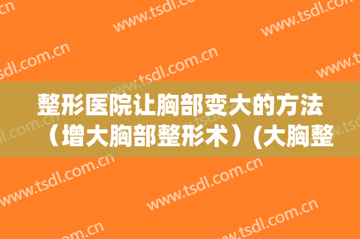 整形医院让胸部变大的方法（增大胸部整形术）(大胸整形变小)