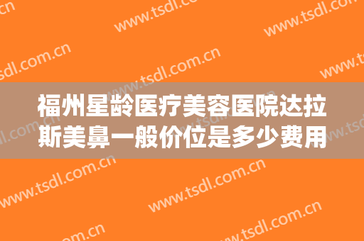 福州星龄医疗美容医院达拉斯美鼻一般价位是多少费用?好不好?(福州星龄医疗美容怎么样)