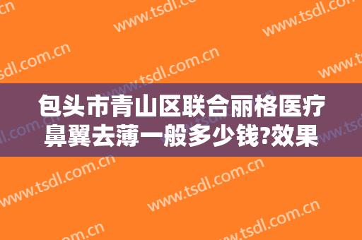 包头市青山区联合丽格医疗鼻翼去薄一般多少钱?效果怎么样?