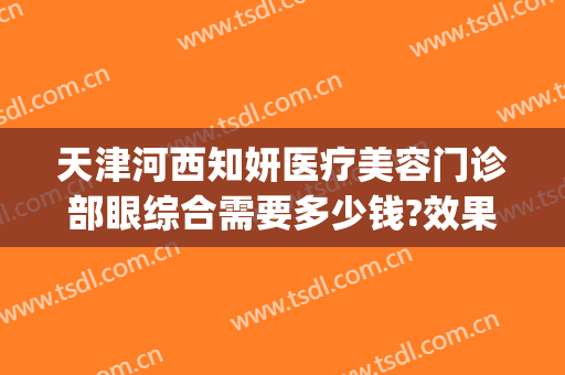 天津河西知妍医疗美容门诊部眼综合需要多少钱?效果怎么样?(天津知妍医疗美容地址)
