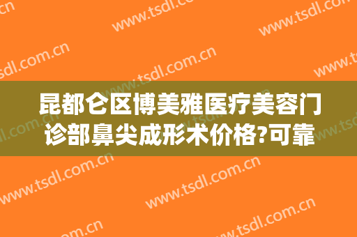 昆都仑区博美雅医疗美容门诊部鼻尖成形术价格?可靠吗?(昆明博美美容)