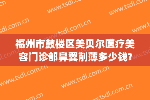 福州市鼓楼区美贝尔医疗美容门诊部鼻翼削薄多少钱?可靠吗?(福州美贝尔医疗美容在哪里)