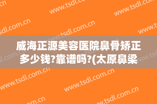 威海正源美容医院鼻骨矫正多少钱?靠谱吗?(太原鼻梁整形多少钱)