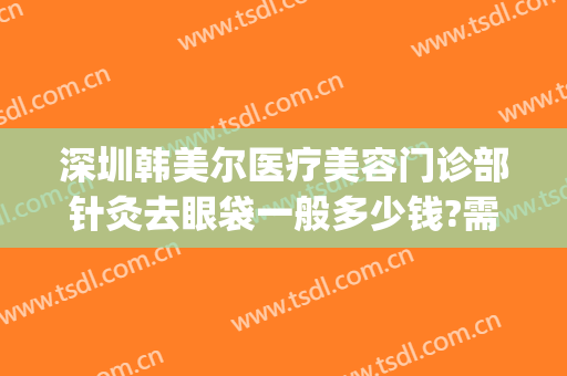 深圳韩美尔医疗美容门诊部针灸去眼袋一般多少钱?需要多久恢复?(韩式美容眼袋医院)