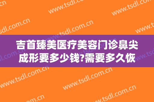 吉首臻美医疗美容门诊鼻尖成形要多少钱?需要多久恢复?(吉首臻美整形)