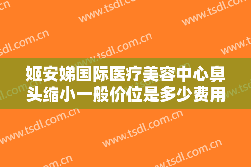姬安娣国际医疗美容中心鼻头缩小一般价位是多少费用?贵不贵?