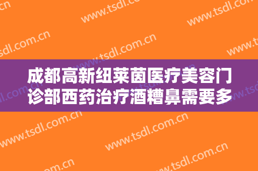 成都高新纽莱茵医疗美容门诊部西药治疗酒糟鼻需要多少费用?靠谱吗?
