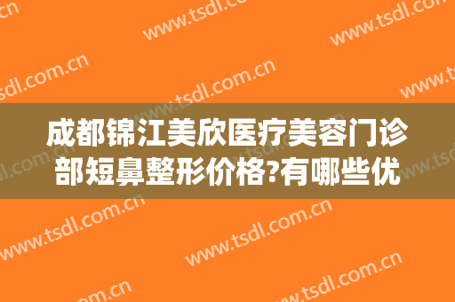 成都锦江美欣医疗美容门诊部短鼻整形价格?有哪些优势?(成都锦江区美欣医疗美容)