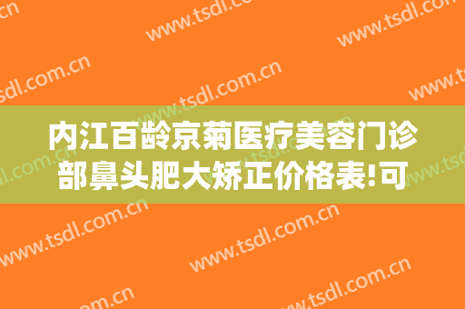 内江百龄京菊医疗美容门诊部鼻头肥大矫正价格表!可靠吗?(内江百龄京菊医疗美容怎么样)